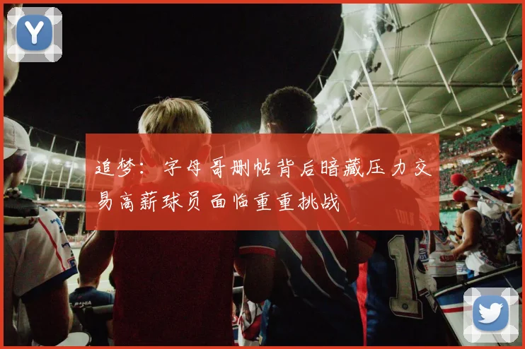 追梦:字母哥删帖背后暗藏压力交易高薪球员面临重重挑战