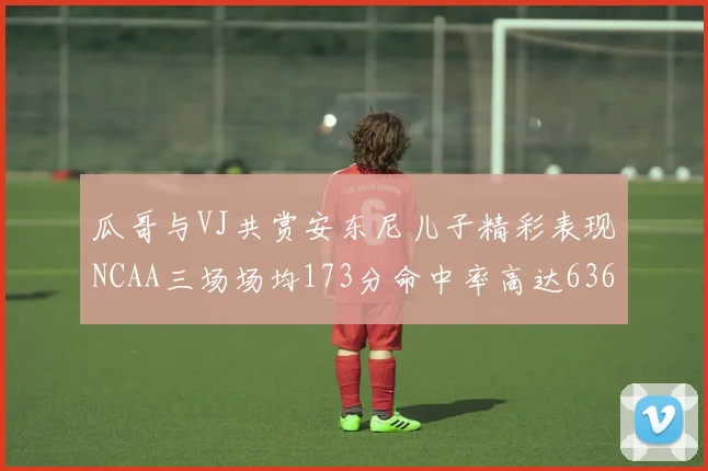 瓜哥与VJ共赏安东尼儿子精彩表现NCAA三场场均173分命中率高达636