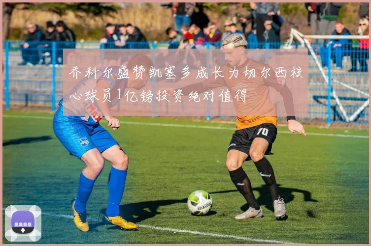 乔科尔盛赞凯塞多成长为切尔西核心球员1亿镑投资绝对值得