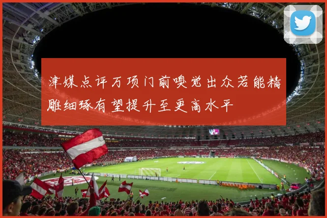 津媒点评万项门前嗅觉出众若能精雕细琢有望提升至更高水平