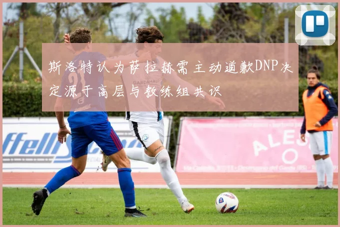斯洛特认为萨拉赫需主动道歉DNP决定源于高层与教练组共识