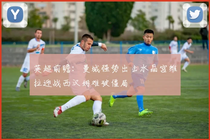 英超前瞻：曼城强势出击水晶宫维拉迎战西汉姆难破僵局