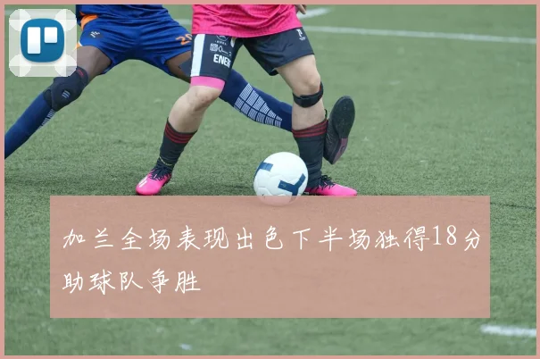 加兰全场表现出色下半场独得18分助球队争胜