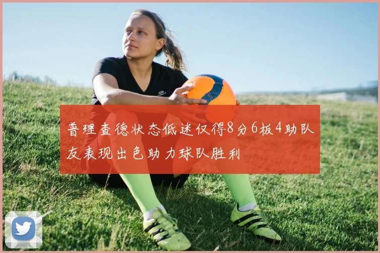 普理查德状态低迷仅得8分6板4助队友表现出色助力球队胜利