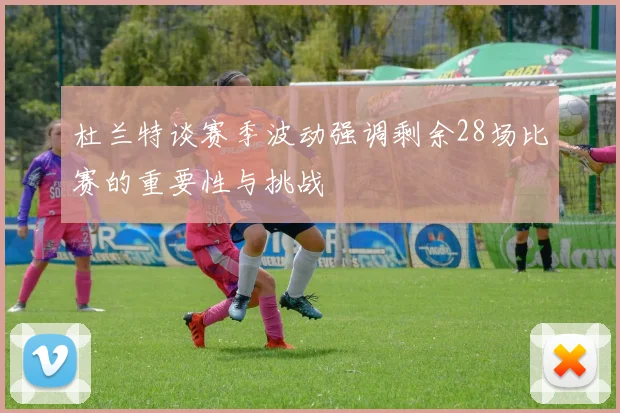 杜兰特谈赛季波动强调剩余28场比赛的重要性与挑战