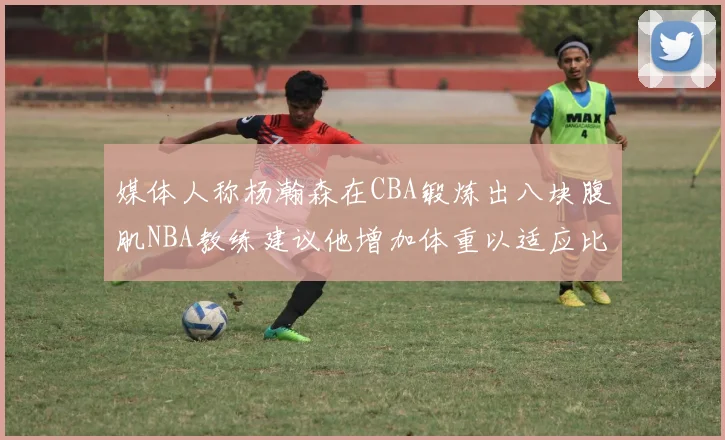 媒体人称杨瀚森在CBA锻炼出八块腹肌NBA教练建议他增加体重以适应比赛