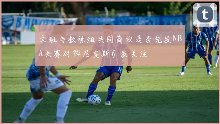 文班与教练组共同商议是否先发NBA决赛对阵尼克斯引发关注