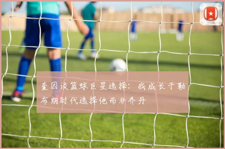 奎因谈篮球巨星选择：我成长于勒布朗时代选择他而非乔丹
