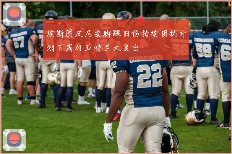 埃斯图皮尼安脚踝旧伤持续困扰计划下周对亚特兰大复出
