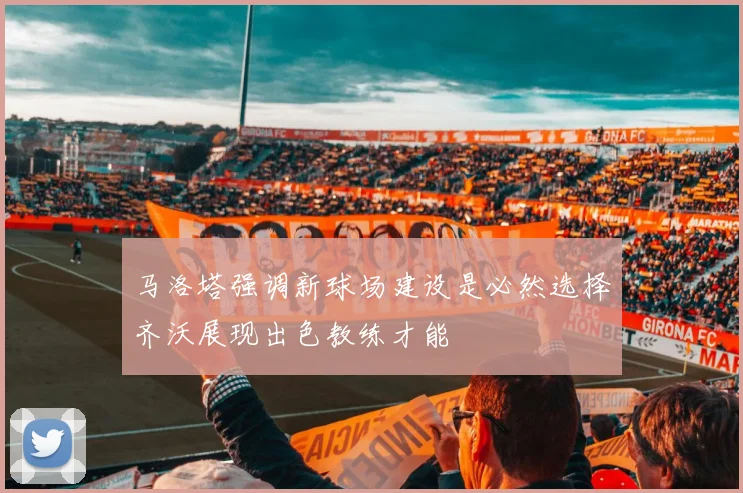 马洛塔强调新球场建设是必然选择齐沃展现出色教练才能