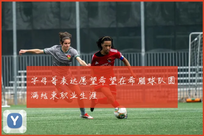 字母哥表达愿望希望在希腊球队圆满结束职业生涯