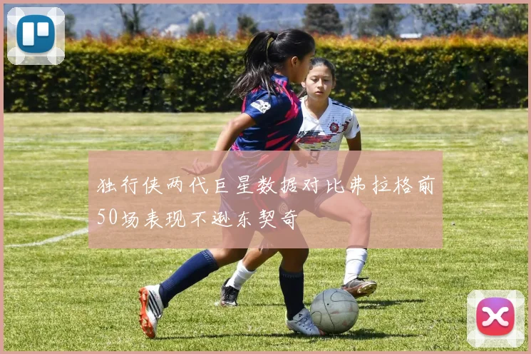 独行侠两代巨星数据对比弗拉格前50场表现不逊东契奇